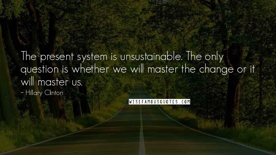 Hillary Clinton Quotes: The present system is unsustainable. The only question is whether we will master the change or it will master us.