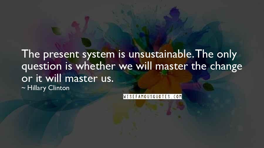 Hillary Clinton Quotes: The present system is unsustainable. The only question is whether we will master the change or it will master us.