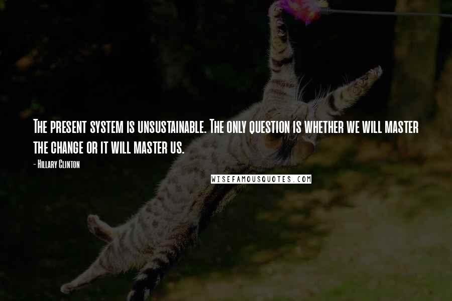 Hillary Clinton Quotes: The present system is unsustainable. The only question is whether we will master the change or it will master us.