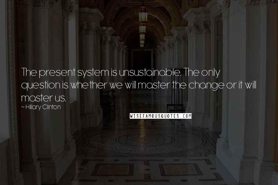 Hillary Clinton Quotes: The present system is unsustainable. The only question is whether we will master the change or it will master us.