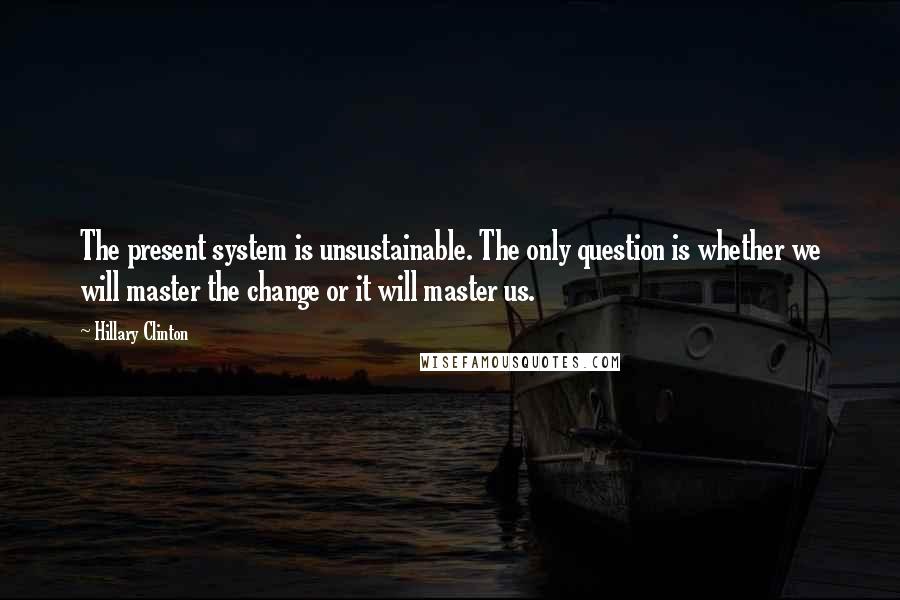 Hillary Clinton Quotes: The present system is unsustainable. The only question is whether we will master the change or it will master us.