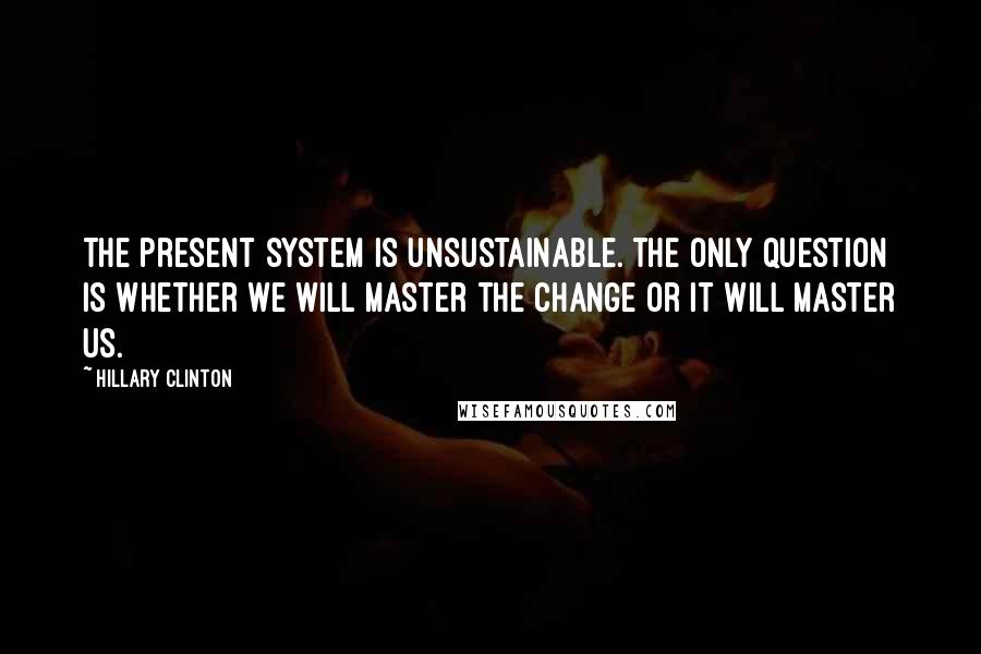 Hillary Clinton Quotes: The present system is unsustainable. The only question is whether we will master the change or it will master us.