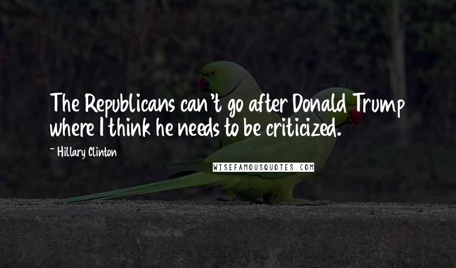 Hillary Clinton Quotes: The Republicans can't go after Donald Trump where I think he needs to be criticized.