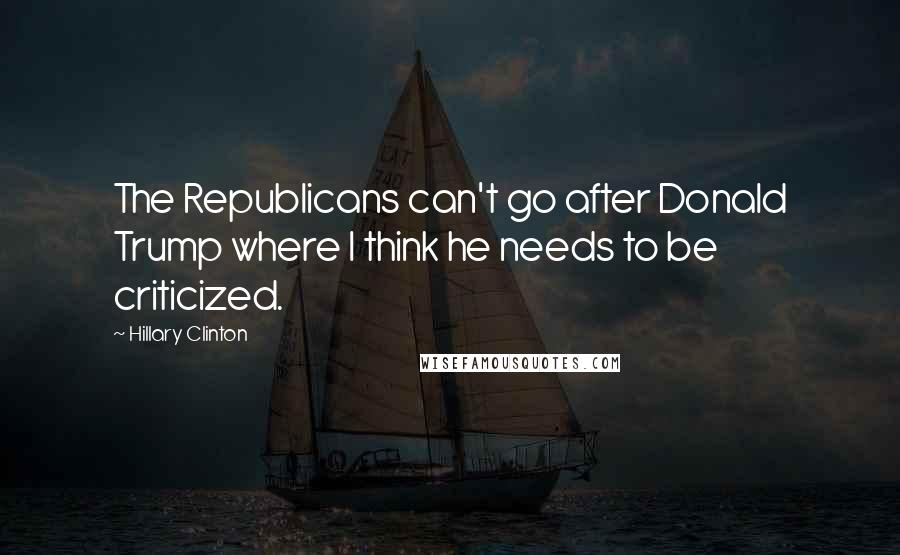 Hillary Clinton Quotes: The Republicans can't go after Donald Trump where I think he needs to be criticized.
