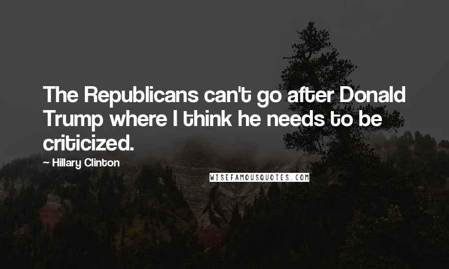 Hillary Clinton Quotes: The Republicans can't go after Donald Trump where I think he needs to be criticized.