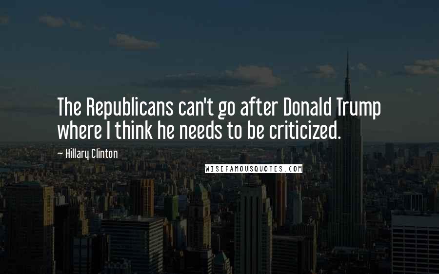 Hillary Clinton Quotes: The Republicans can't go after Donald Trump where I think he needs to be criticized.
