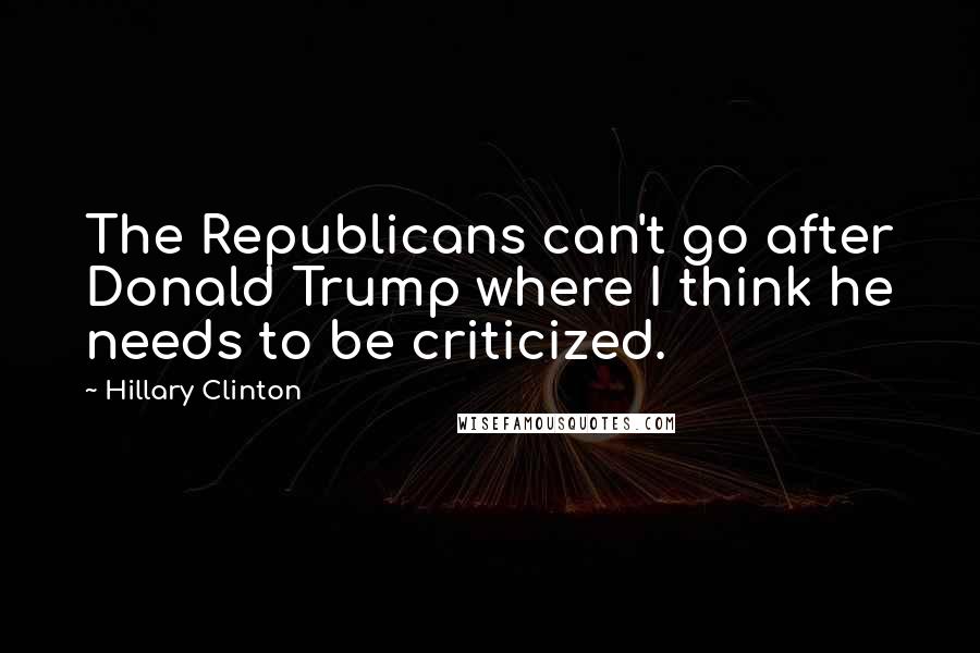 Hillary Clinton Quotes: The Republicans can't go after Donald Trump where I think he needs to be criticized.