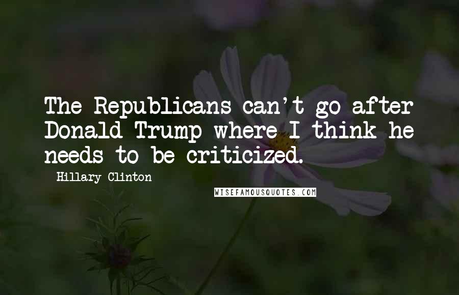 Hillary Clinton Quotes: The Republicans can't go after Donald Trump where I think he needs to be criticized.