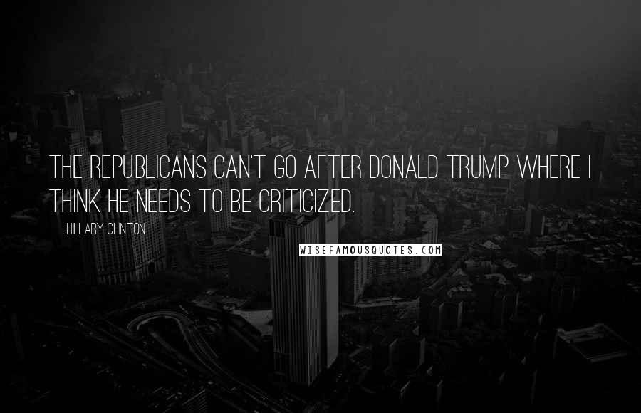 Hillary Clinton Quotes: The Republicans can't go after Donald Trump where I think he needs to be criticized.