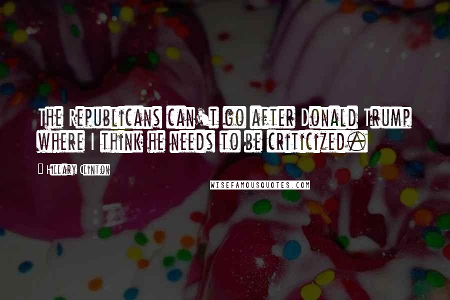 Hillary Clinton Quotes: The Republicans can't go after Donald Trump where I think he needs to be criticized.