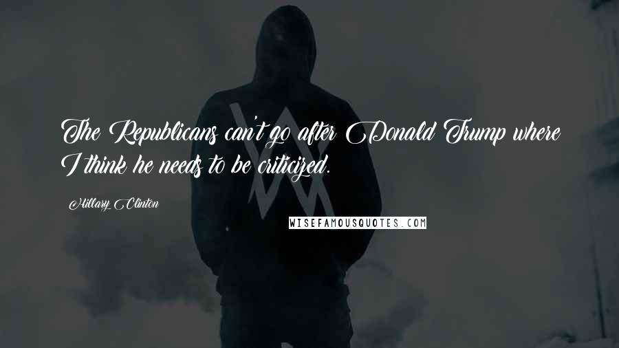 Hillary Clinton Quotes: The Republicans can't go after Donald Trump where I think he needs to be criticized.