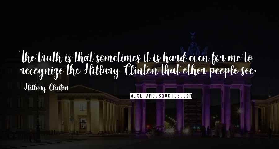 Hillary Clinton Quotes: The truth is that sometimes it is hard even for me to recognize the Hillary Clinton that other people see.