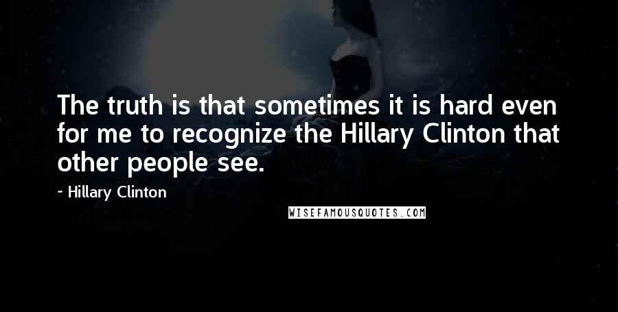 Hillary Clinton Quotes: The truth is that sometimes it is hard even for me to recognize the Hillary Clinton that other people see.