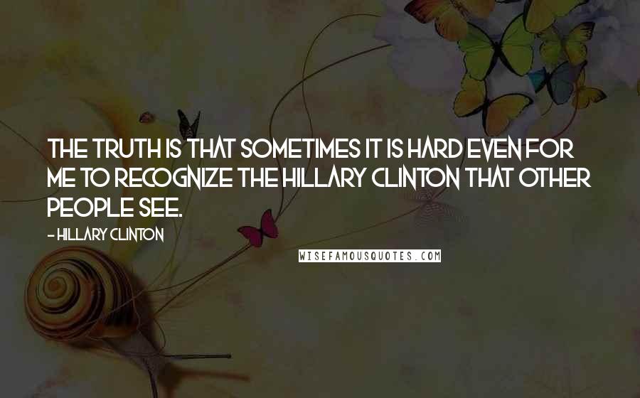 Hillary Clinton Quotes: The truth is that sometimes it is hard even for me to recognize the Hillary Clinton that other people see.