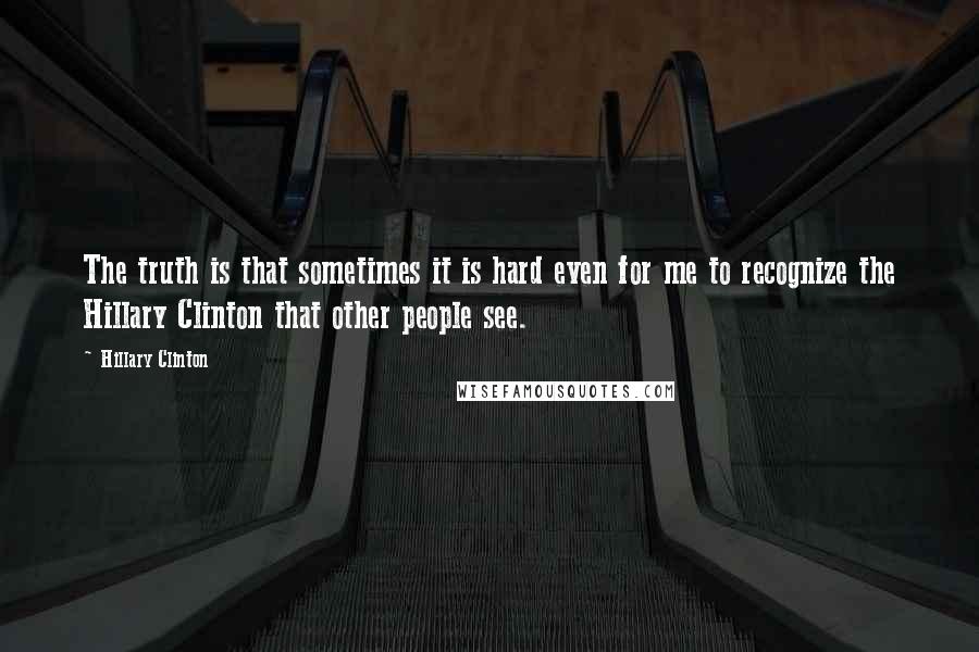 Hillary Clinton Quotes: The truth is that sometimes it is hard even for me to recognize the Hillary Clinton that other people see.