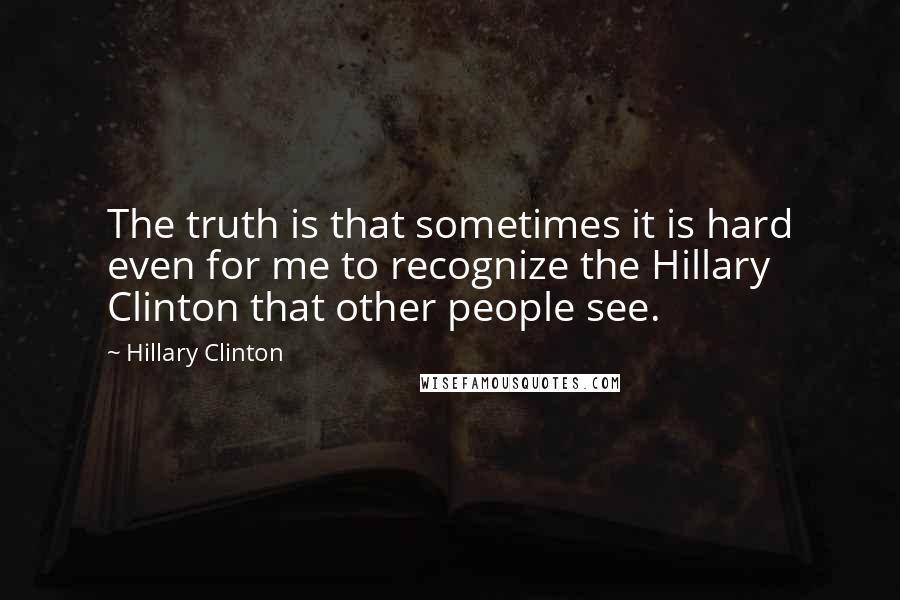 Hillary Clinton Quotes: The truth is that sometimes it is hard even for me to recognize the Hillary Clinton that other people see.