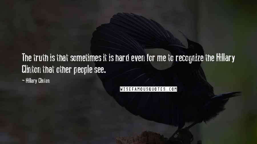 Hillary Clinton Quotes: The truth is that sometimes it is hard even for me to recognize the Hillary Clinton that other people see.