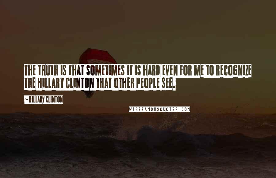 Hillary Clinton Quotes: The truth is that sometimes it is hard even for me to recognize the Hillary Clinton that other people see.