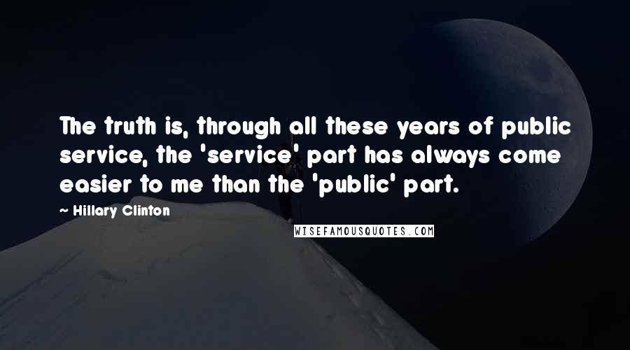 Hillary Clinton Quotes: The truth is, through all these years of public service, the 'service' part has always come easier to me than the 'public' part.