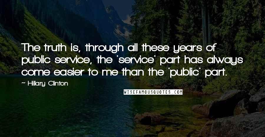 Hillary Clinton Quotes: The truth is, through all these years of public service, the 'service' part has always come easier to me than the 'public' part.