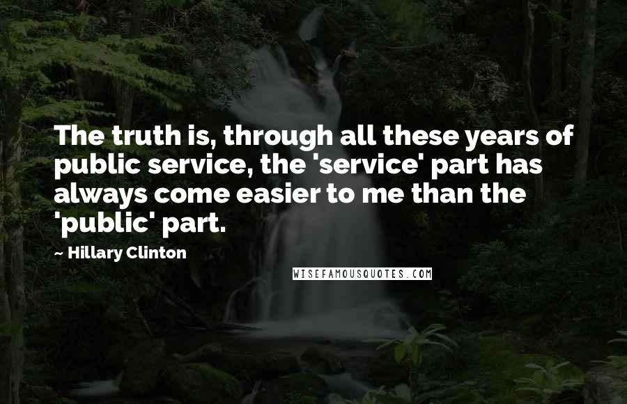 Hillary Clinton Quotes: The truth is, through all these years of public service, the 'service' part has always come easier to me than the 'public' part.