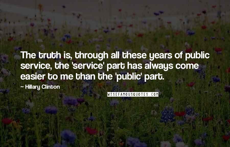 Hillary Clinton Quotes: The truth is, through all these years of public service, the 'service' part has always come easier to me than the 'public' part.