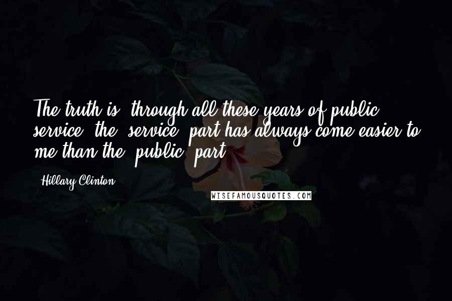 Hillary Clinton Quotes: The truth is, through all these years of public service, the 'service' part has always come easier to me than the 'public' part.