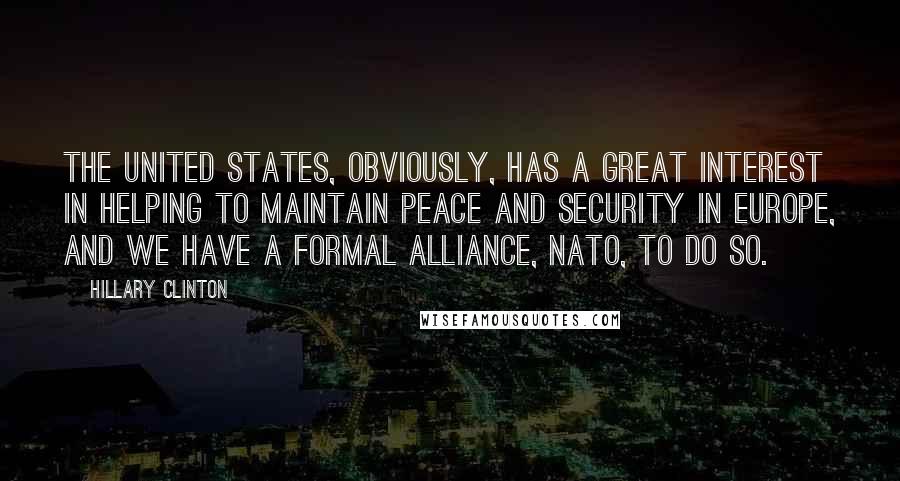 Hillary Clinton Quotes: The United States, obviously, has a great interest in helping to maintain peace and security in Europe, and we have a formal alliance, NATO, to do so.