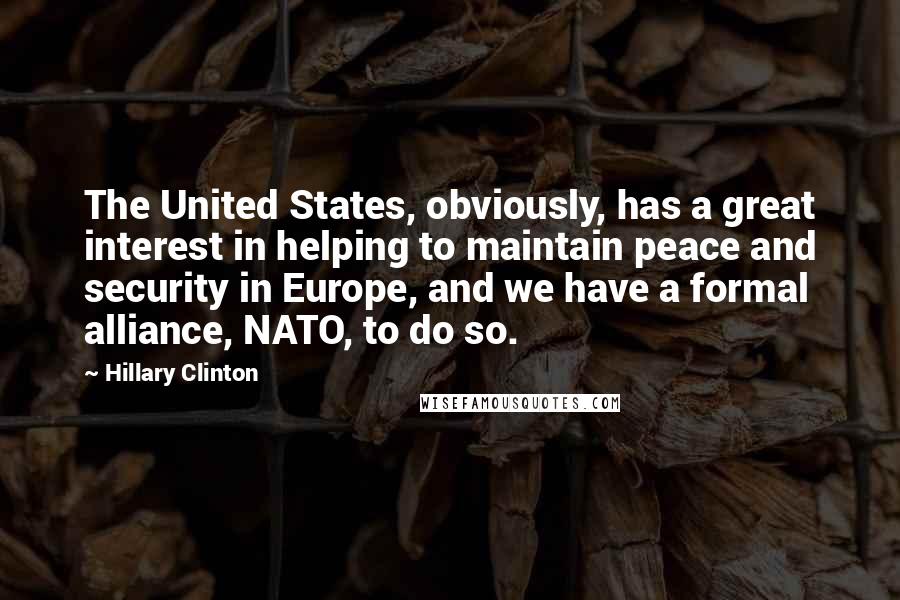 Hillary Clinton Quotes: The United States, obviously, has a great interest in helping to maintain peace and security in Europe, and we have a formal alliance, NATO, to do so.