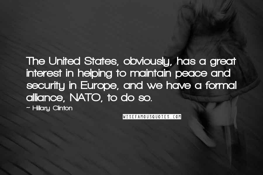 Hillary Clinton Quotes: The United States, obviously, has a great interest in helping to maintain peace and security in Europe, and we have a formal alliance, NATO, to do so.