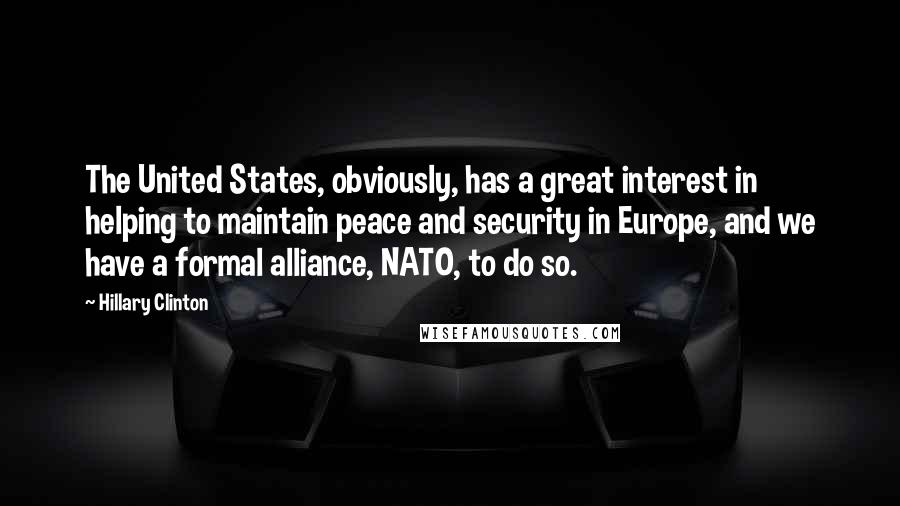 Hillary Clinton Quotes: The United States, obviously, has a great interest in helping to maintain peace and security in Europe, and we have a formal alliance, NATO, to do so.