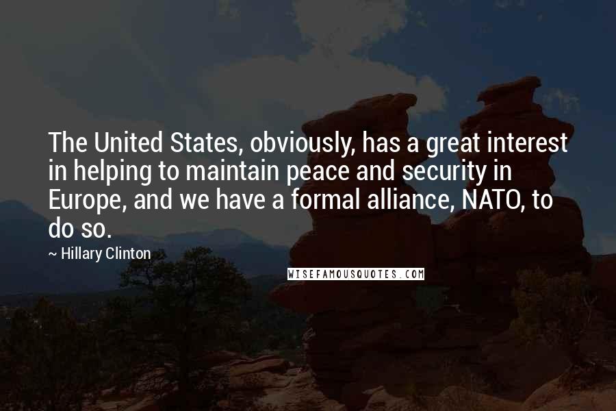 Hillary Clinton Quotes: The United States, obviously, has a great interest in helping to maintain peace and security in Europe, and we have a formal alliance, NATO, to do so.