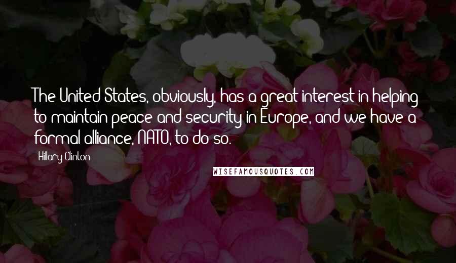 Hillary Clinton Quotes: The United States, obviously, has a great interest in helping to maintain peace and security in Europe, and we have a formal alliance, NATO, to do so.