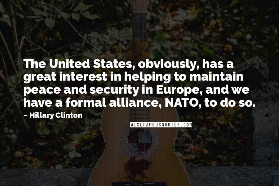 Hillary Clinton Quotes: The United States, obviously, has a great interest in helping to maintain peace and security in Europe, and we have a formal alliance, NATO, to do so.