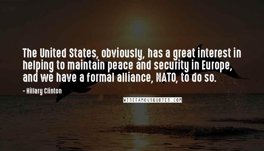 Hillary Clinton Quotes: The United States, obviously, has a great interest in helping to maintain peace and security in Europe, and we have a formal alliance, NATO, to do so.