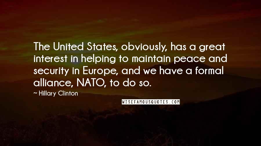 Hillary Clinton Quotes: The United States, obviously, has a great interest in helping to maintain peace and security in Europe, and we have a formal alliance, NATO, to do so.