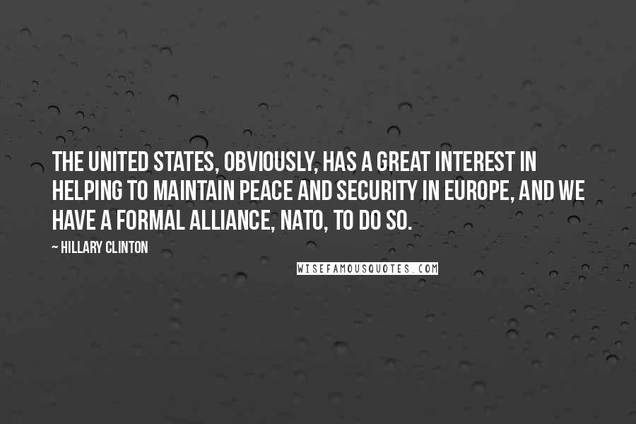 Hillary Clinton Quotes: The United States, obviously, has a great interest in helping to maintain peace and security in Europe, and we have a formal alliance, NATO, to do so.