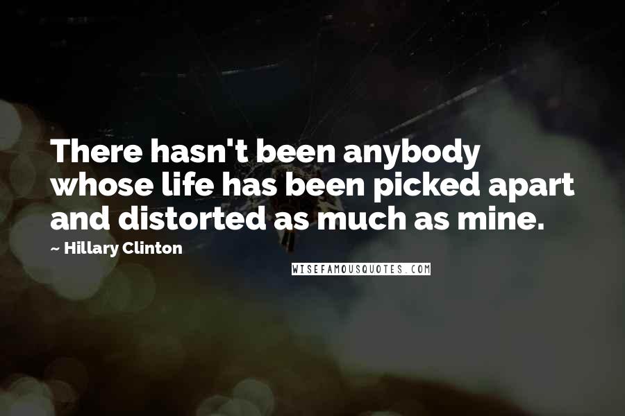 Hillary Clinton Quotes: There hasn't been anybody whose life has been picked apart and distorted as much as mine.