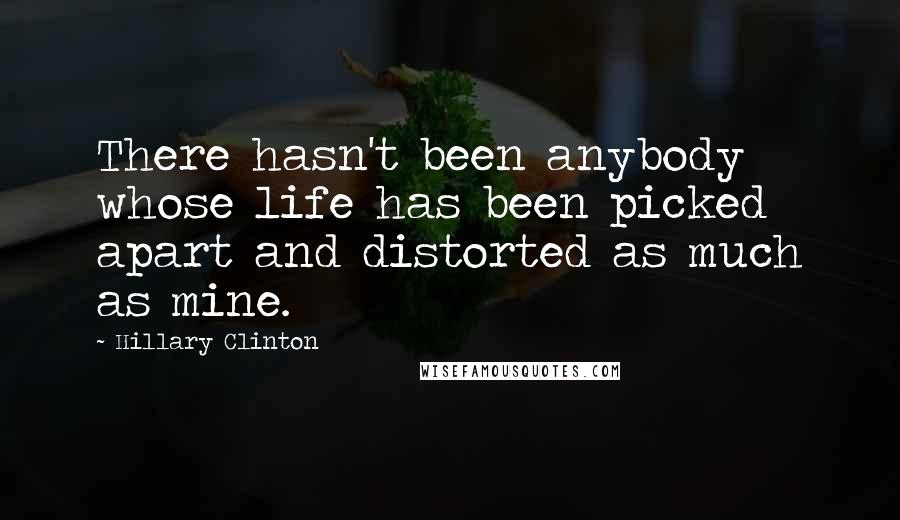 Hillary Clinton Quotes: There hasn't been anybody whose life has been picked apart and distorted as much as mine.