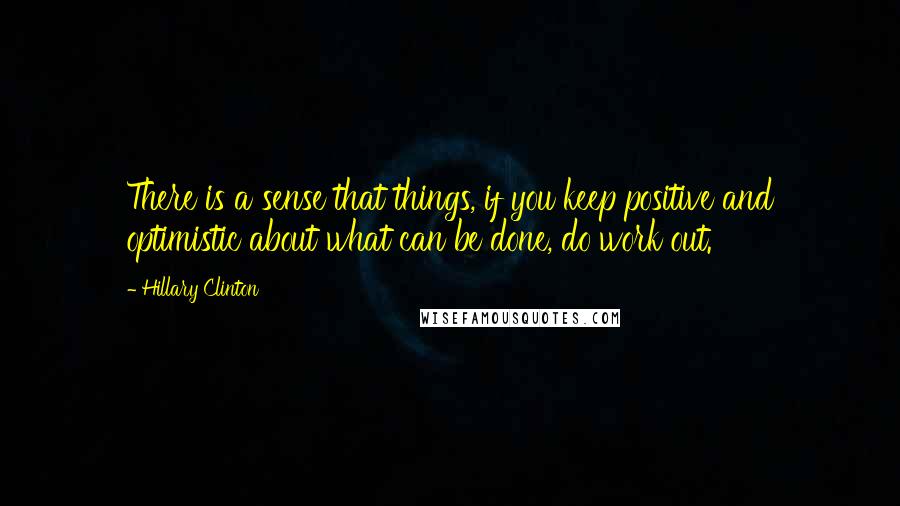 Hillary Clinton Quotes: There is a sense that things, if you keep positive and optimistic about what can be done, do work out.