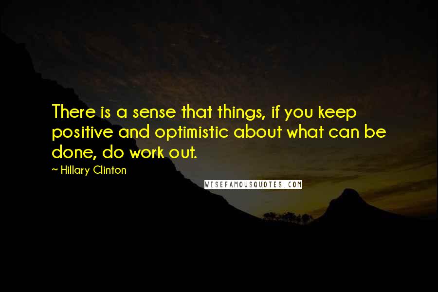 Hillary Clinton Quotes: There is a sense that things, if you keep positive and optimistic about what can be done, do work out.