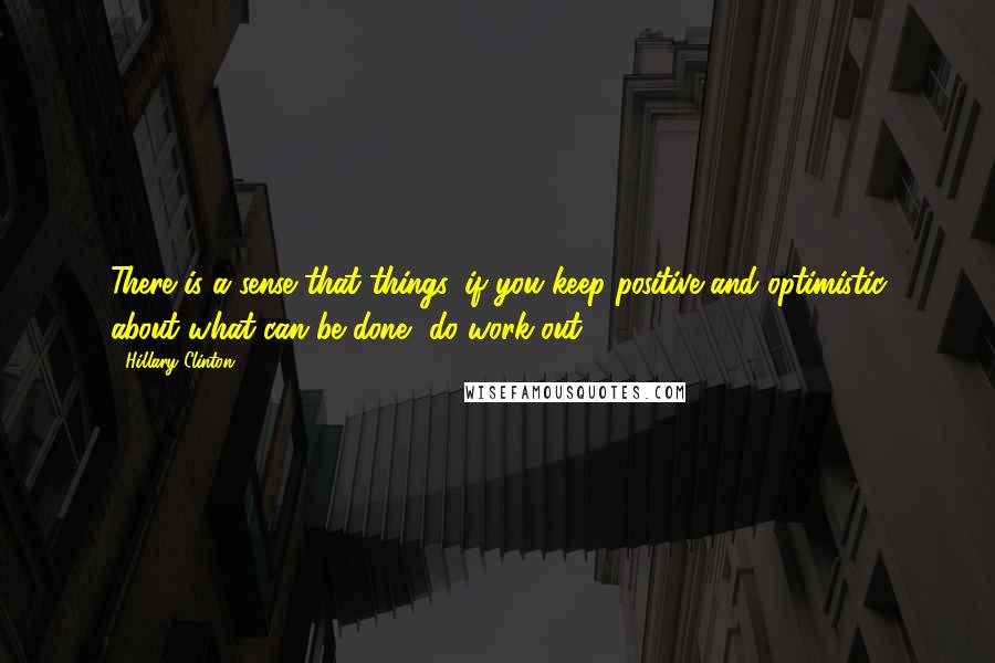 Hillary Clinton Quotes: There is a sense that things, if you keep positive and optimistic about what can be done, do work out.