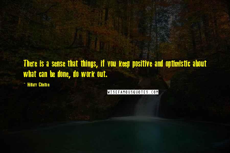 Hillary Clinton Quotes: There is a sense that things, if you keep positive and optimistic about what can be done, do work out.