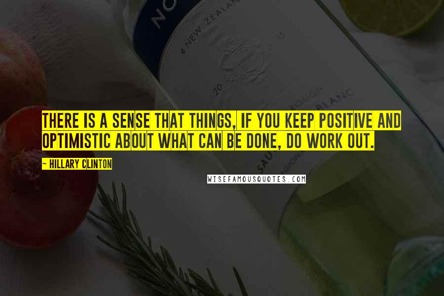 Hillary Clinton Quotes: There is a sense that things, if you keep positive and optimistic about what can be done, do work out.