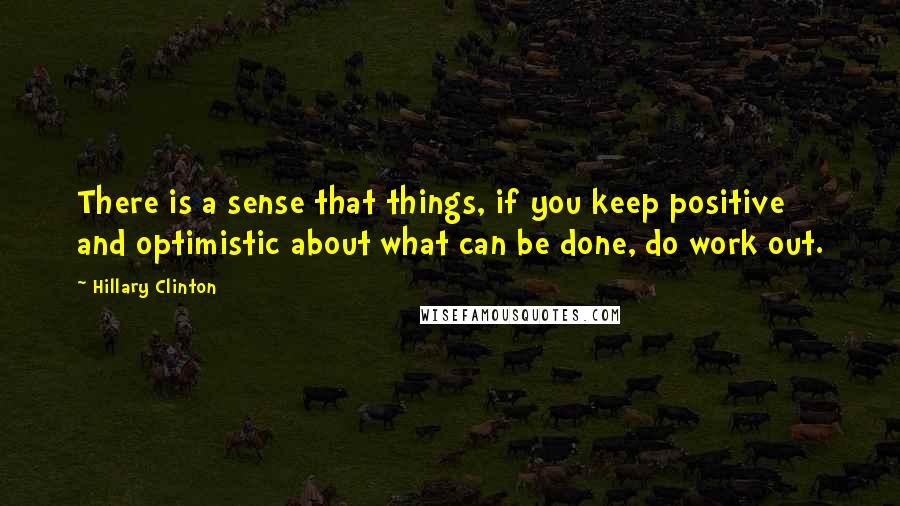 Hillary Clinton Quotes: There is a sense that things, if you keep positive and optimistic about what can be done, do work out.