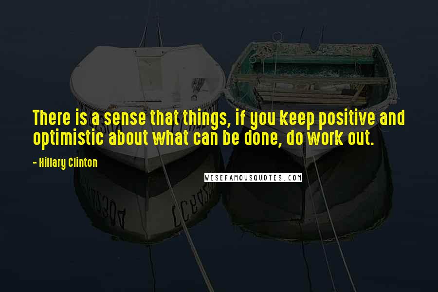 Hillary Clinton Quotes: There is a sense that things, if you keep positive and optimistic about what can be done, do work out.