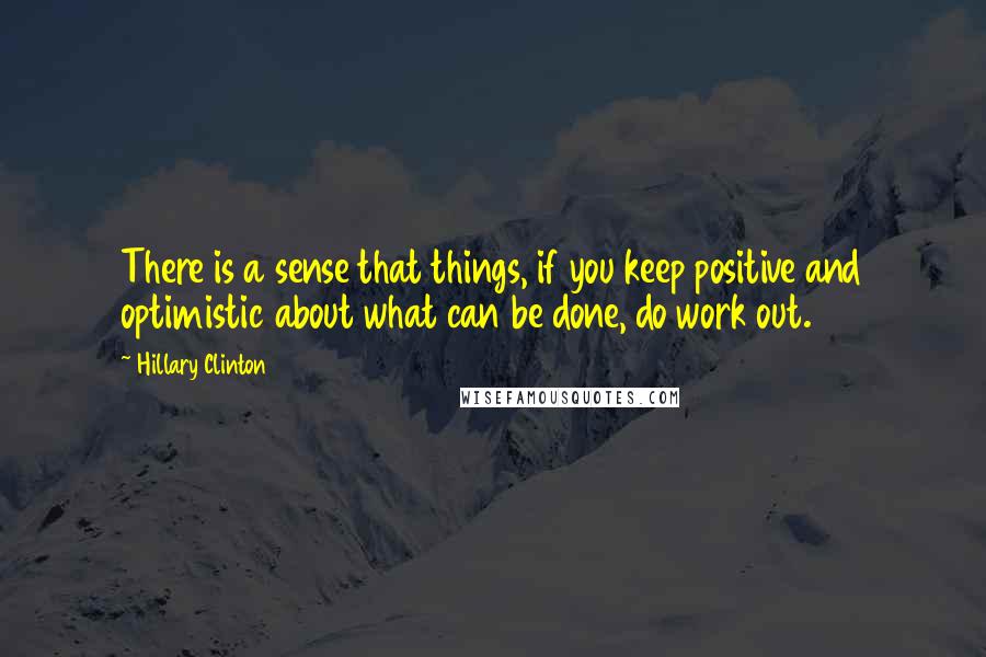 Hillary Clinton Quotes: There is a sense that things, if you keep positive and optimistic about what can be done, do work out.