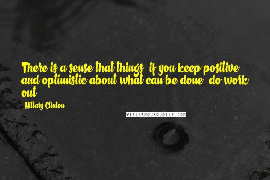 Hillary Clinton Quotes: There is a sense that things, if you keep positive and optimistic about what can be done, do work out.