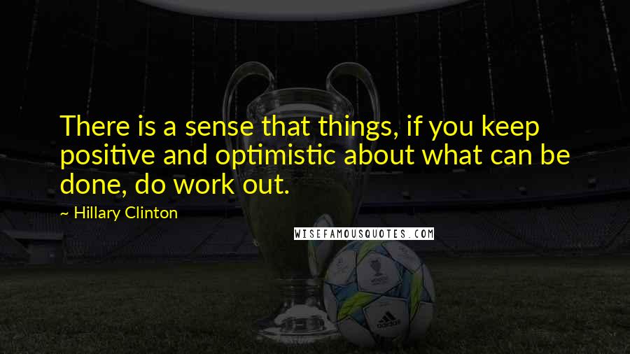 Hillary Clinton Quotes: There is a sense that things, if you keep positive and optimistic about what can be done, do work out.
