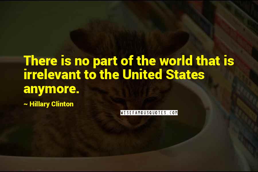 Hillary Clinton Quotes: There is no part of the world that is irrelevant to the United States anymore.